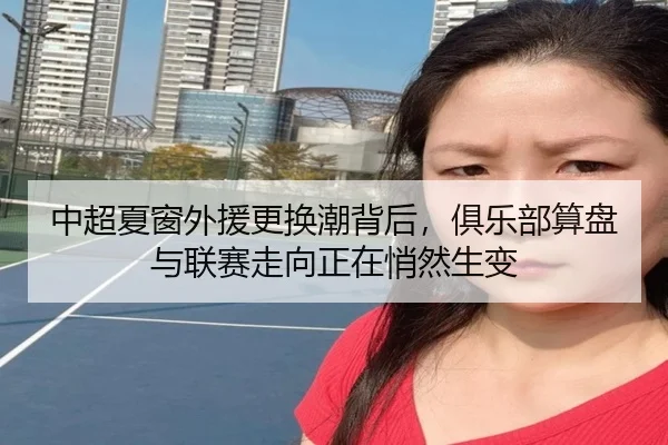 中超夏窗外援更换潮背后，俱乐部算盘与联赛走向正在悄然生变（kaiyun）
