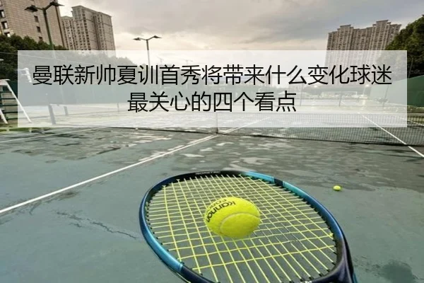 曼联新帅夏训首秀将带来什么变化球迷最关心的四个看点（kaiyun）